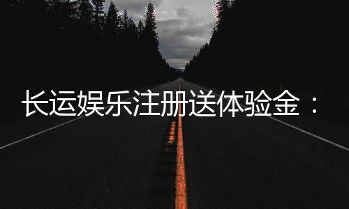 长运娱乐注册送体验金:新用户专享福利与游戏攻略