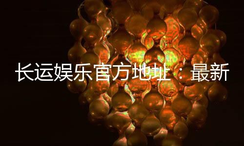 长运娱乐官方地址:最新官网入口及安全登录指南