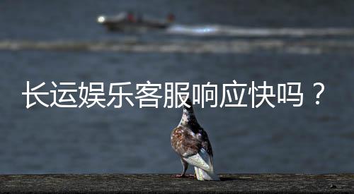 长运娱乐客服响应快吗?实测体验告诉你答案