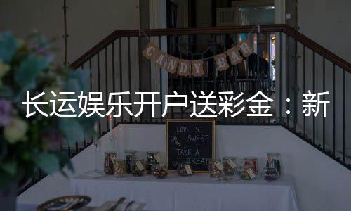 长运娱乐开户送彩金:新会员专享彩金豪礼大放送