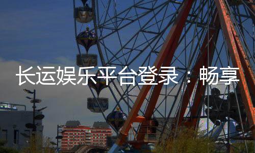 长运娱乐平台登录:畅享顶级游戏体验与安全登录指南
