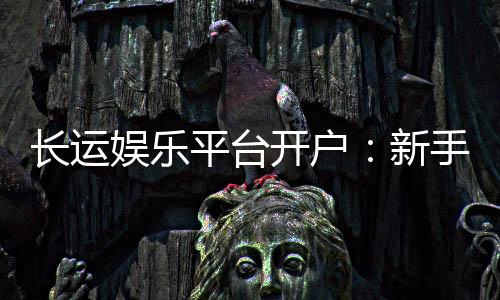长运娱乐平台开户:新手必看的安全注册与首存优惠指南