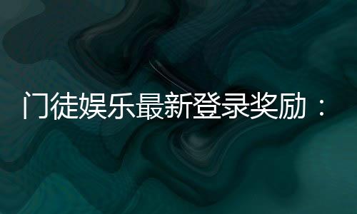 门徒娱乐最新登录奖励:新会员专享豪礼与首存福利揭秘