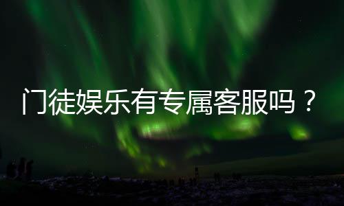 门徒娱乐有专属客服吗?为您揭秘VIP一对一服务体验