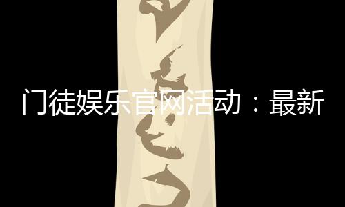门徒娱乐官网活动：最新优惠与独家福利等你来拿