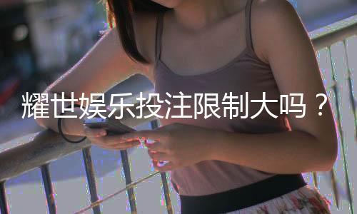耀世娱乐投注限制大吗？深度解析平台规则与玩家体验