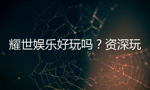 耀世娱乐好玩吗?资深玩家带你揭秘真实体验与赢钱技巧