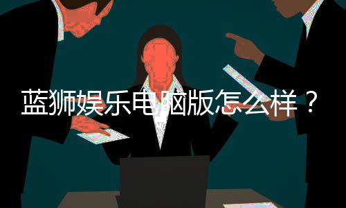 蓝狮娱乐电脑版怎么样?资深玩家体验评测与技巧分享