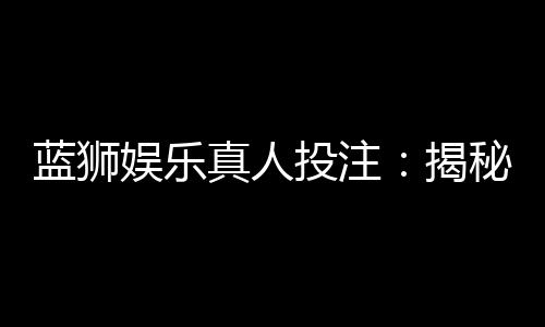 蓝狮娱乐真人投注:揭秘高胜率玩家的实战技巧与策略