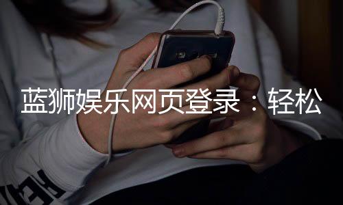 蓝狮娱乐网页登录:轻松注册畅享顶级棋牌游戏体验