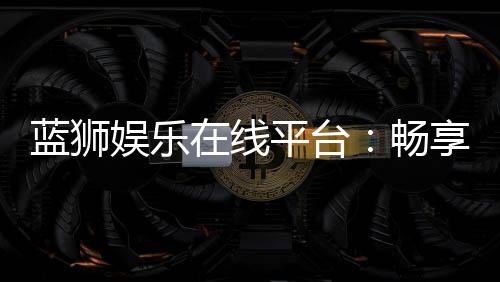 蓝狮娱乐在线平台:畅享顶级棋牌与电子游艺的豪华体验