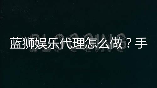 蓝狮娱乐代理怎么做？手把手教你轻松开启代理之路
