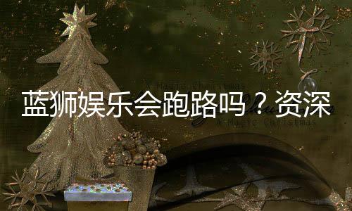蓝狮娱乐会跑路吗?资深玩家解析平台可靠性与资金安全