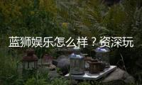 蓝狮娱乐怎么样？资深玩家带你全面评测平台优劣势