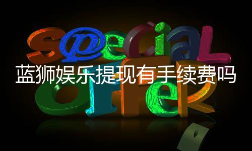 蓝狮娱乐提现有手续费吗?手续费标准及到账时间详解