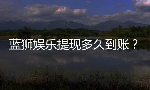 蓝狮娱乐提现多久到账?到账时间及流程详解