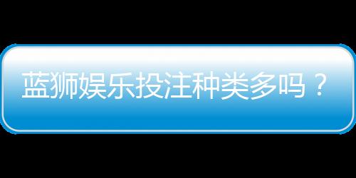 蓝狮娱乐投注种类多吗?全面解析平台游戏多样性