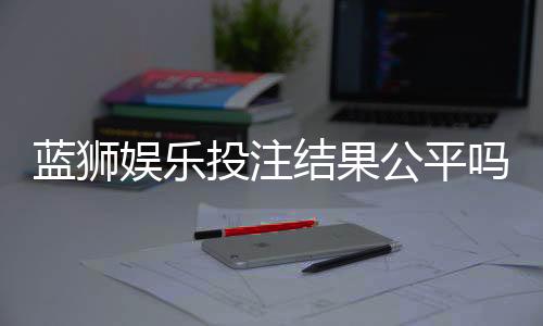 蓝狮娱乐投注结果公平吗?深度解析平台公正性与玩家实测反馈