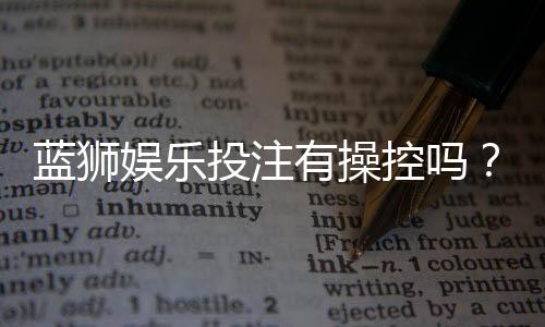 蓝狮娱乐投注有操控吗?揭秘平台公正性与防作弊机制