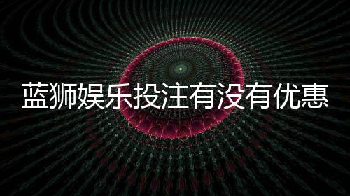 蓝狮娱乐投注有没有优惠?最新优惠活动及领取攻略分享