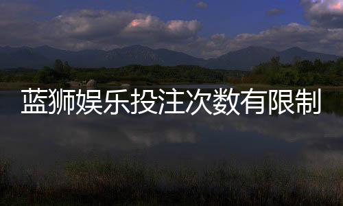 蓝狮娱乐投注次数有限制吗?详细解析平台规则与技巧