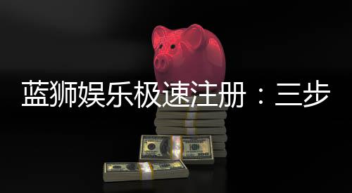 蓝狮娱乐极速注册:三步完成新手礼包轻松领