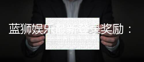 蓝狮娱乐最新登录奖励:新会员首存豪礼与每日签到福利大放送