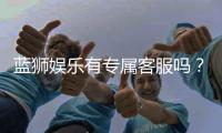 蓝狮娱乐有专属客服吗？24小时在线服务体验解析