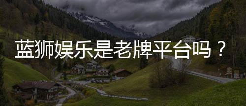 蓝狮娱乐是老牌平台吗?资深玩家解析其历史与信誉