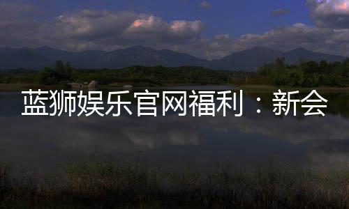 蓝狮娱乐官网福利:新会员专享豪礼与每日惊喜活动