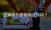 蓝狮娱乐客服响应快吗？实测体验告诉你答案