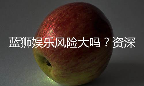 蓝狮娱乐风险大吗?资深玩家揭秘真实体验与防坑指南