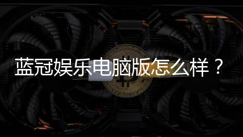 蓝冠娱乐电脑版怎么样?资深玩家真实体验评测