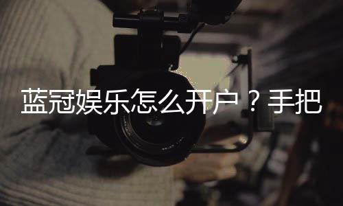 蓝冠娱乐怎么开户?手把手教你快速注册流程
