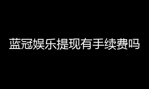 蓝冠娱乐提现有手续费吗?手续费标准与到账时间详解