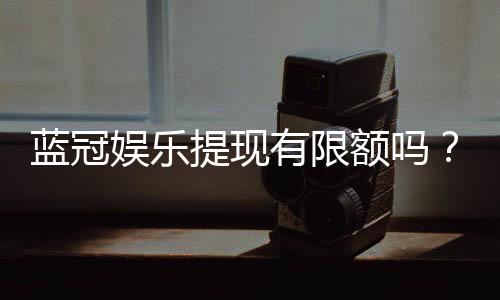 蓝冠娱乐提现有限额吗?详解平台提款规则与额度限制