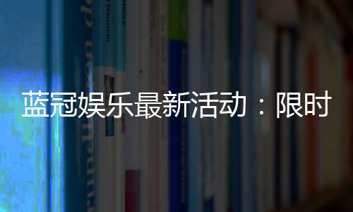 蓝冠娱乐最新活动:限时豪礼大放送新老会员同享福利