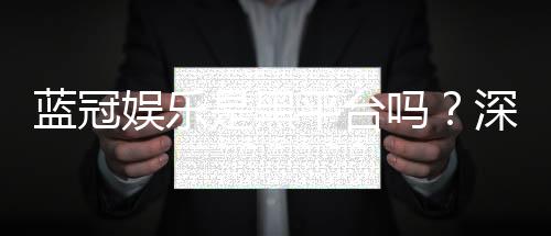 蓝冠娱乐是黑平台吗？深度解析其安全性与玩家真实评价