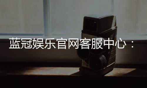 蓝冠娱乐官网客服中心:专业服务与高效解决方案一网打尽