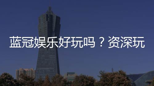 蓝冠娱乐好玩吗?资深玩家带你揭秘真实体验与赢钱技巧