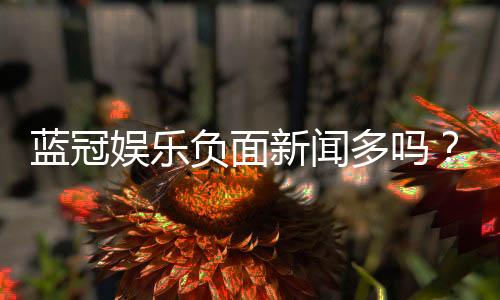 蓝冠娱乐负面新闻多吗?玩家真实经历与平台内幕解析