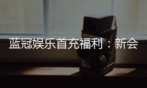 蓝冠娱乐首充福利:新会员专享高额返利与独家礼包