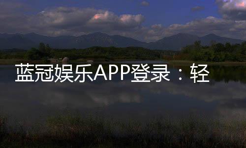 蓝冠娱乐APP登录:轻松畅玩棋牌电游的必备神器