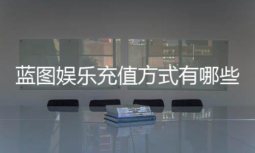蓝图娱乐充值方式有哪些?详解最新存款渠道与优惠活动