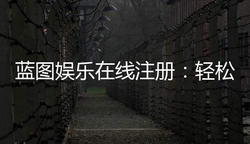 蓝图娱乐在线注册:轻松完成账号开通畅享顶级游戏体验