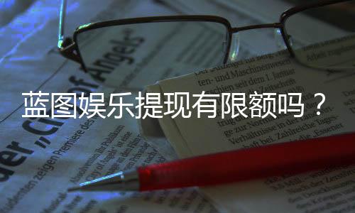 蓝图娱乐提现有限额吗?平台规则与额度详解