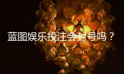 蓝图娱乐投注会封号吗?揭秘平台风控规则与防封技巧