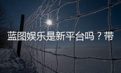 蓝图娱乐是新平台吗?带你了解这个新兴娱乐平台的特色与优势