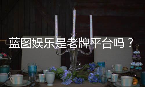 蓝图娱乐是老牌平台吗?资深玩家揭秘其真实背景与运营年限