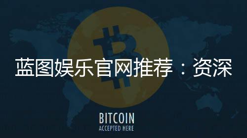 蓝图娱乐官网推荐：资深玩家揭秘最佳游戏体验与优惠攻略